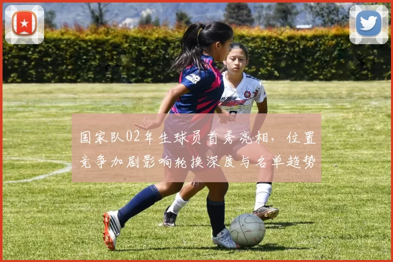 国家队02年生球员首秀亮相，位置竞争加剧影响轮换深度与名单趋势
