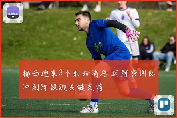 梅西迎来3个利好消息 迈阿密国际冲刺阶段迎关键支持