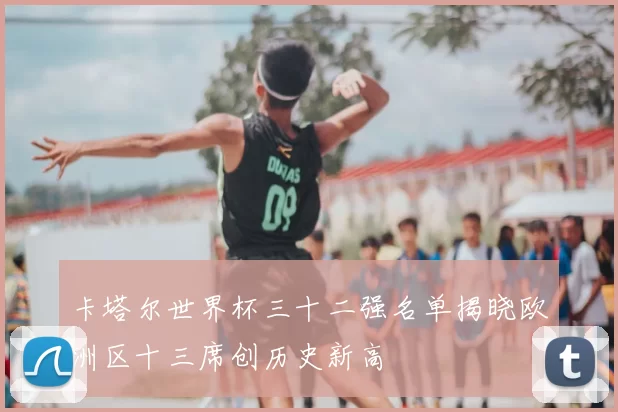 卡塔尔世界杯三十二强名单揭晓欧洲区十三席创历史新高