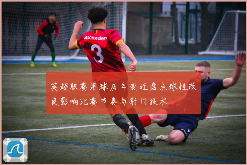 英超联赛用球历年变迁盘点球性改良影响比赛节奏与射门技术