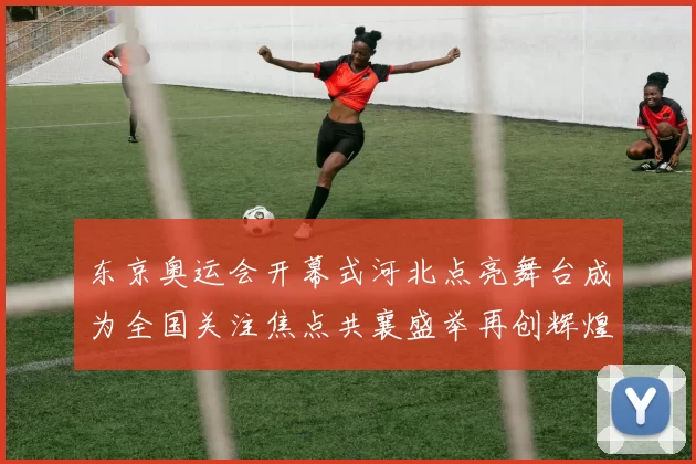 东京奥运会开幕式河北点亮舞台成为全国关注焦点共襄盛举再创辉煌