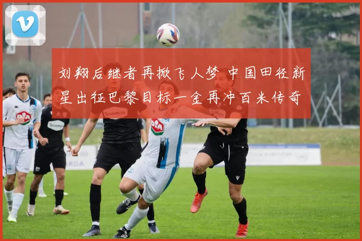 刘翔后继者再掀飞人梦 中国田径新星出征巴黎目标一金再冲百米传奇