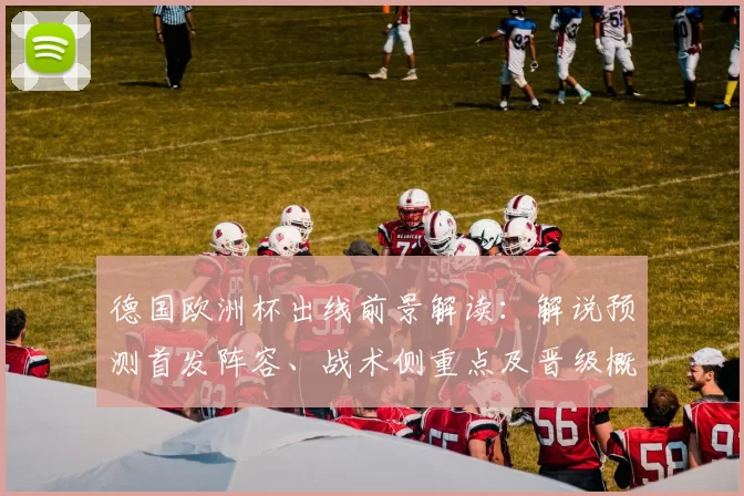 德国欧洲杯出线前景解读：解说预测首发阵容、战术侧重点及晋级概率