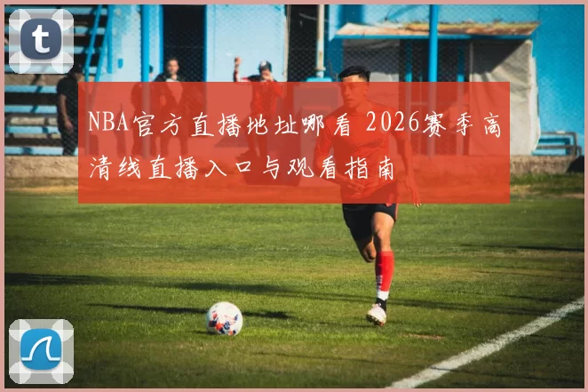 NBA官方直播地址哪看 2026赛季高清线直播入口与观看指南