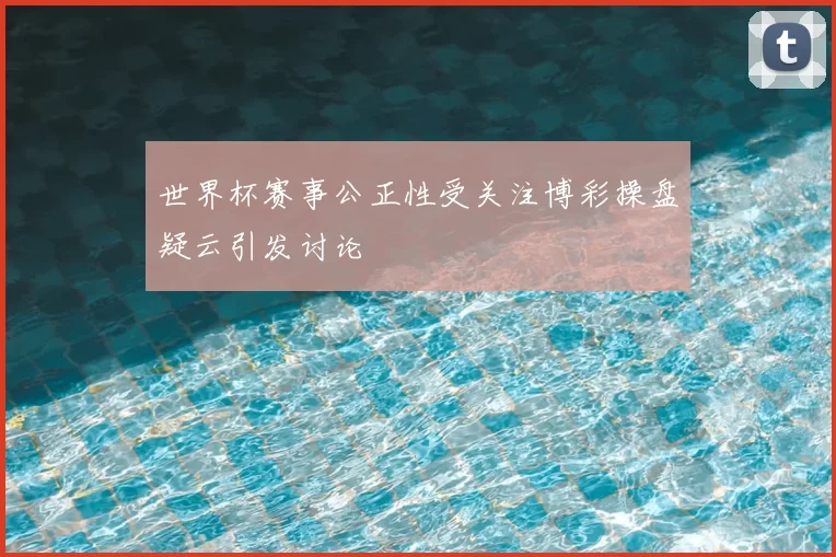 世界杯赛事公正性受关注博彩操盘疑云引发讨论