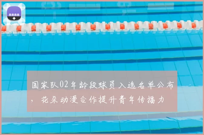 国家队02年龄段球员入选名单公布，花朵动漫合作提升青年传播力