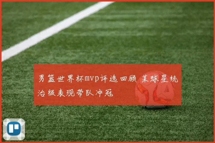 男篮世界杯mvp评选回顾 某球星统治级表现带队冲冠