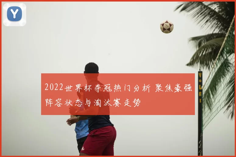 2022世界杯夺冠热门分析 聚焦豪强阵容状态与淘汰赛走势