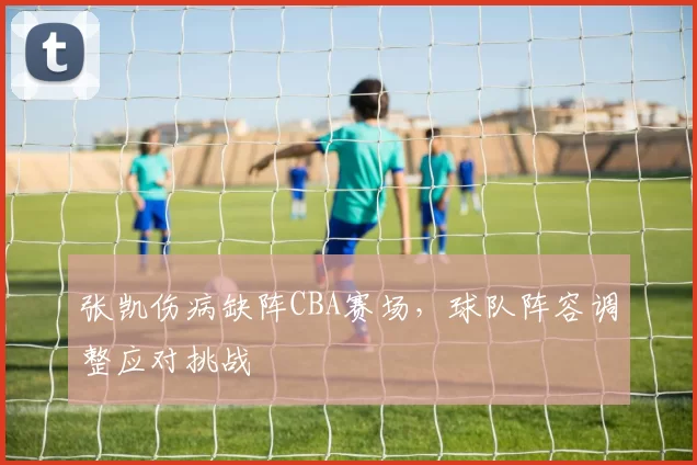 张凯伤病缺阵CBA赛场,球队阵容调整应对挑战