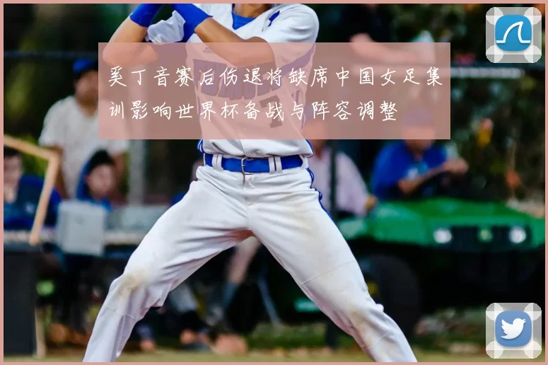 奚丁音赛后伤退将缺席中国女足集训影响世界杯备战与阵容调整