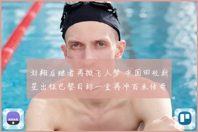 刘翔后继者再掀飞人梦 中国田径新星出征巴黎目标一金再冲百米传奇