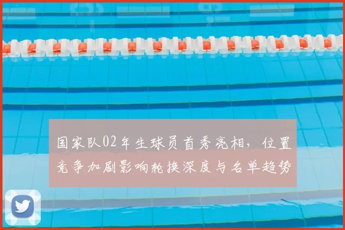 国家队02年生球员首秀亮相，位置竞争加剧影响轮换深度与名单趋势