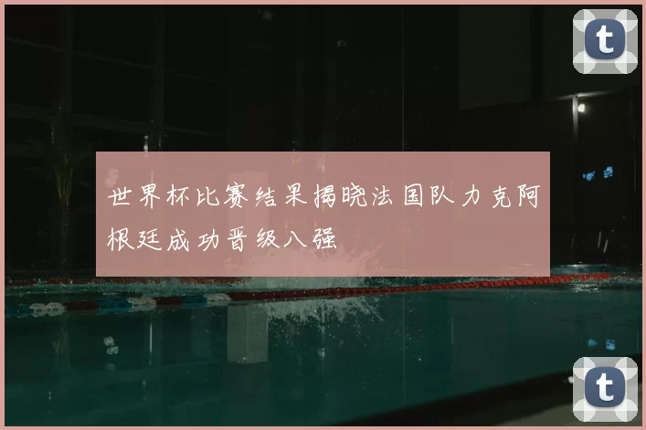 世界杯比赛结果揭晓法国队力克阿根廷成功晋级八强