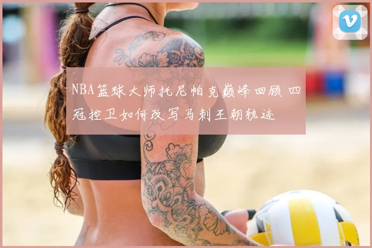 NBA篮球大师托尼帕克巅峰回顾 四冠控卫如何改写马刺王朝轨迹