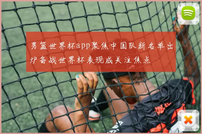 男篮世界杯app聚焦中国队新名单出炉备战世界杯表现成关注焦点