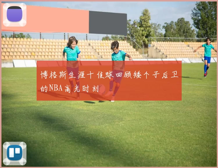 博格斯生涯十佳球回顾矮个子后卫的NBA高光时刻