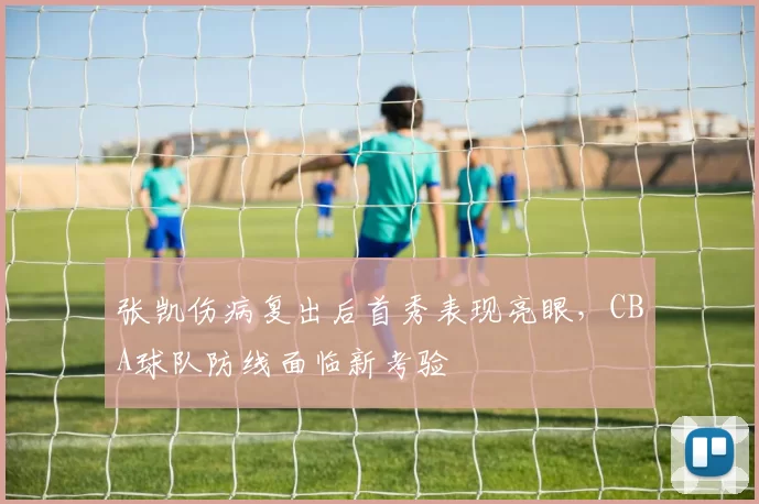 张凯伤病复出后首秀表现亮眼,CBA球队防线面临新考验