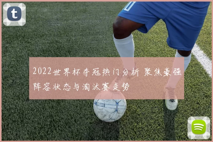 2022世界杯夺冠热门分析 聚焦豪强阵容状态与淘汰赛走势