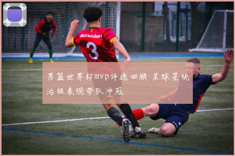 男篮世界杯mvp评选回顾 某球星统治级表现带队冲冠