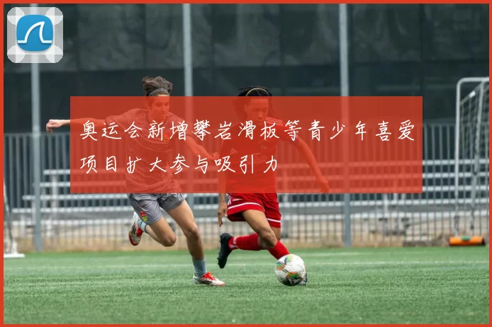 奥运会新增攀岩滑板等青少年喜爱项目扩大参与吸引力