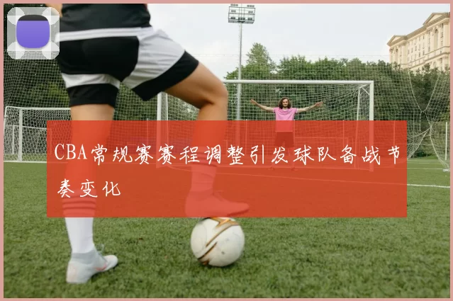 CBA常规赛赛程调整引发球队备战节奏变化