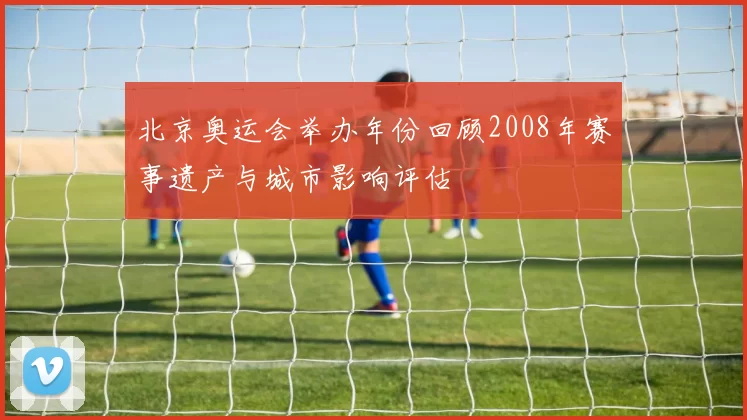北京奥运会举办年份回顾2008年赛事遗产与城市影响评估