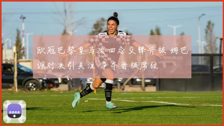 欧冠巴黎皇马次回合交锋升级 姆巴佩对决引关注 争夺晋级席位