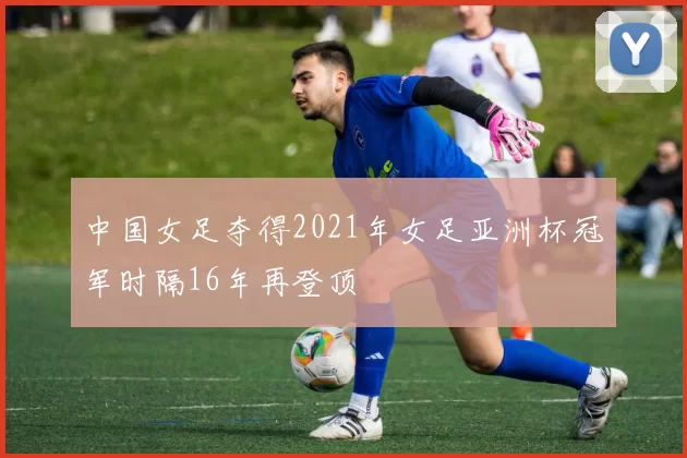 中国女足夺得2021年女足亚洲杯冠军时隔16年再登顶