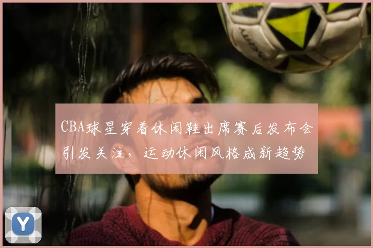 CBA球星穿着休闲鞋出席赛后发布会引发关注，运动休闲风格成新趋势