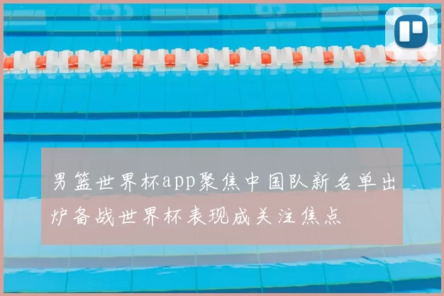 男篮世界杯app聚焦中国队新名单出炉备战世界杯表现成关注焦点