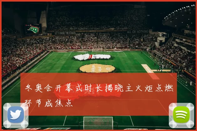 冬奥会开幕式时长揭晓主火炬点燃环节成焦点