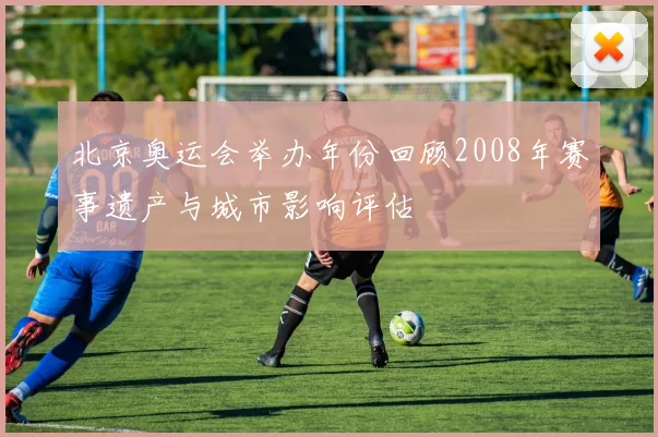 北京奥运会举办年份回顾2008年赛事遗产与城市影响评估