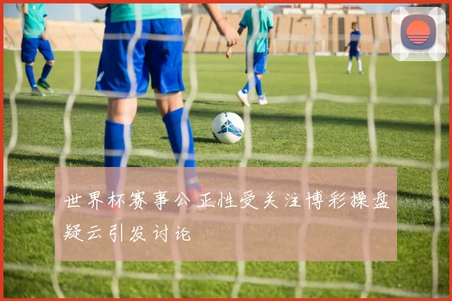 世界杯赛事公正性受关注博彩操盘疑云引发讨论