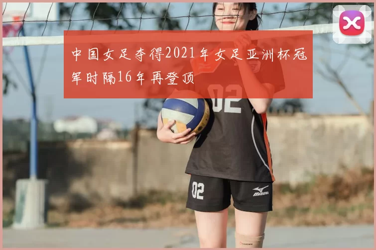 中国女足夺得2021年女足亚洲杯冠军时隔16年再登顶